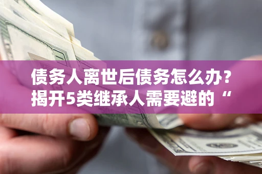 武汉债务人离世后债务怎么办？揭开5类继承人需要避的“坑”